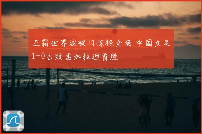 王霜世界波破门惊艳全场 中国女足1-0击败孟加拉迎首胜