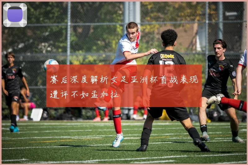 赛后深度解析女足亚洲杯首战表现遭评不如孟加拉