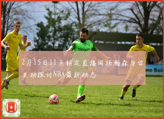 2月15日11点锁定直播间杨瀚森与你互动探讨NBA最新动态