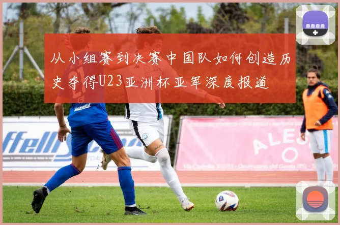 从小组赛到决赛中国队如何创造历史夺得U23亚洲杯亚军深度报道