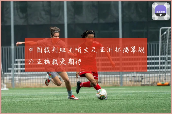 中国裁判组主哨女足亚洲杯揭幕战公正执裁受期待