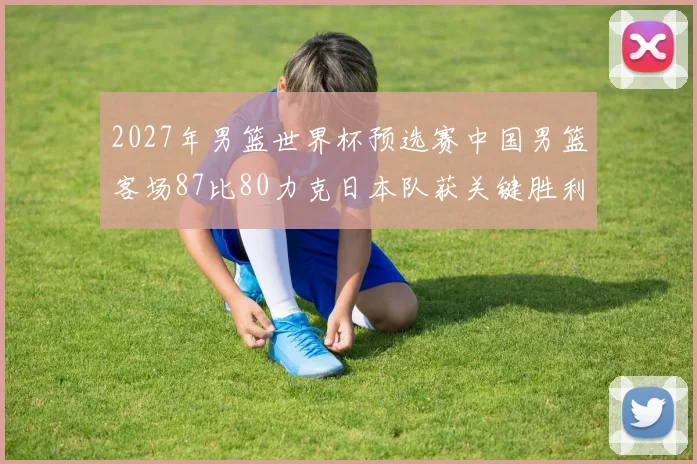 2027年男篮世界杯预选赛中国男篮客场87比80力克日本队获关键胜利