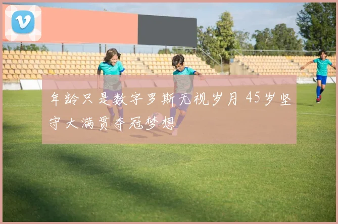 年龄只是数字罗斯无视岁月 45岁坚守大满贯夺冠梦想