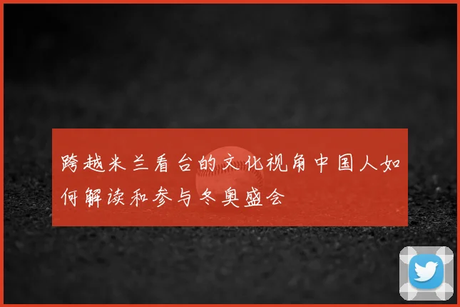 跨越米兰看台的文化视角中国人如何解读和参与冬奥盛会