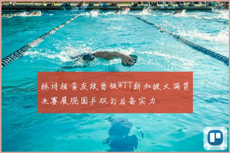 林诗栋黄友政晋级WTT新加坡大满贯决赛展现国乒双打后备实力