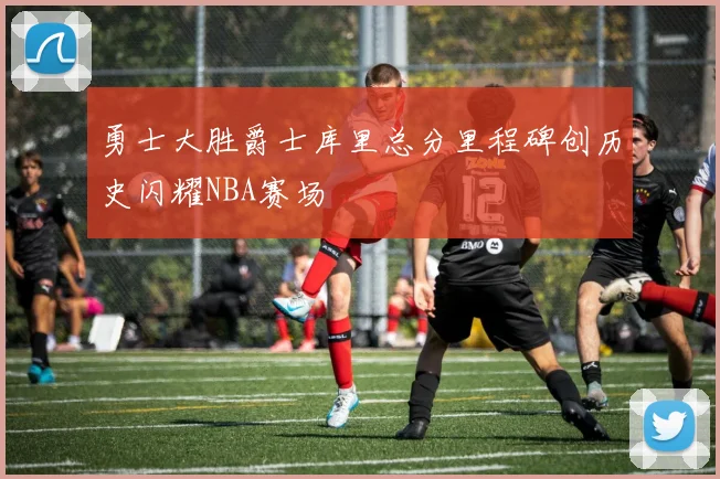 勇士大胜爵士库里总分里程碑创历史闪耀NBA赛场