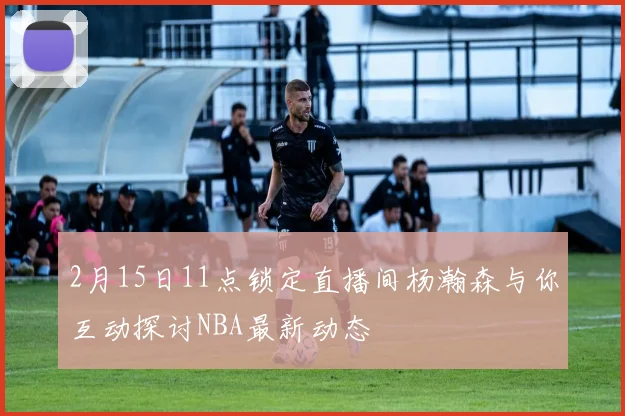 2月15日11点锁定直播间杨瀚森与你互动探讨NBA最新动态