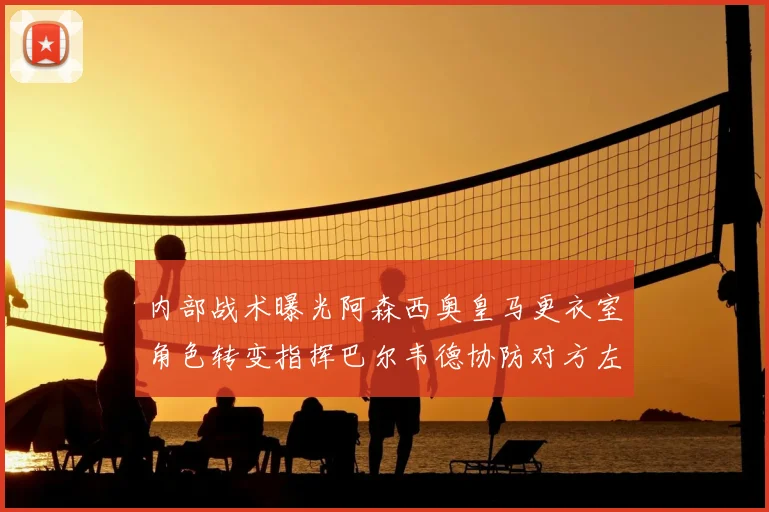 内部战术曝光阿森西奥皇马更衣室角色转变指挥巴尔韦德协防对方左路成关键