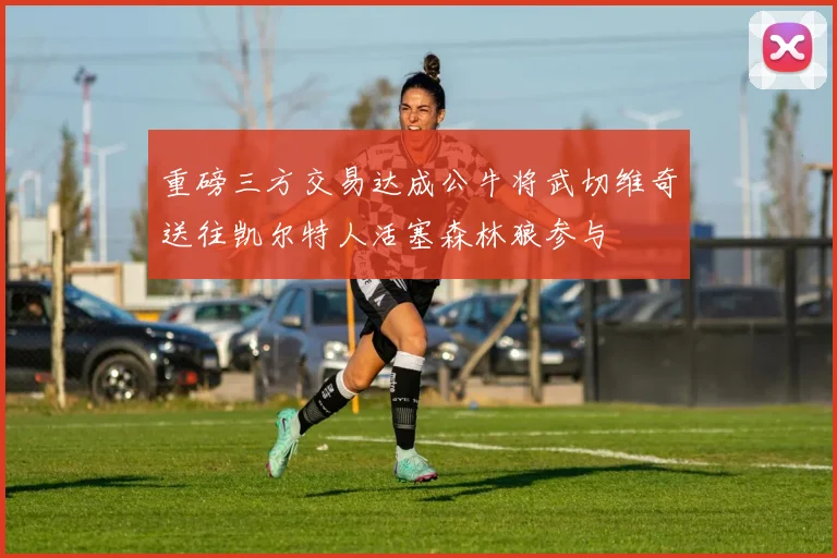 重磅三方交易达成公牛将武切维奇送往凯尔特人活塞森林狼参与