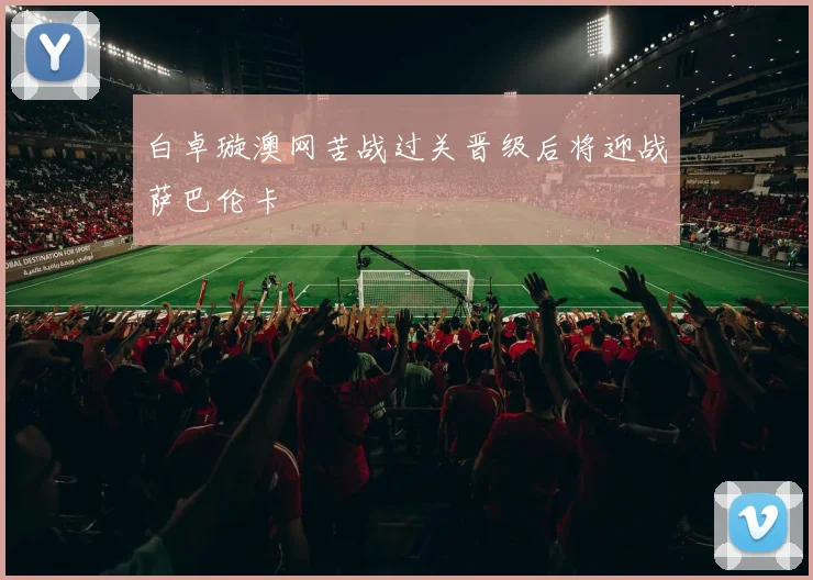 白卓璇澳网苦战过关晋级后将迎战萨巴伦卡