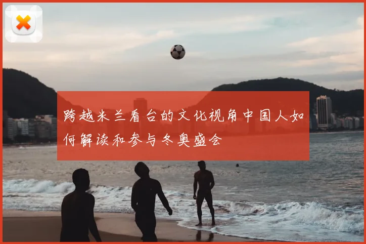 跨越米兰看台的文化视角中国人如何解读和参与冬奥盛会