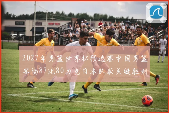 2027年男篮世界杯预选赛中国男篮客场87比80力克日本队获关键胜利