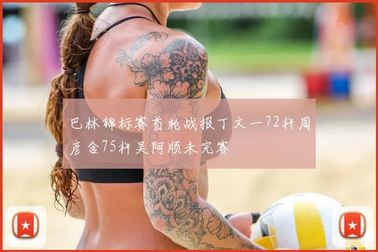 巴林锦标赛首轮战报丁文一72杆周彦含75杆吴阿顺未完赛