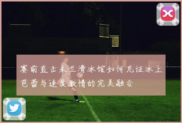 赛前直击米兰滑冰馆如何见证冰上芭蕾与速度激情的完美融合