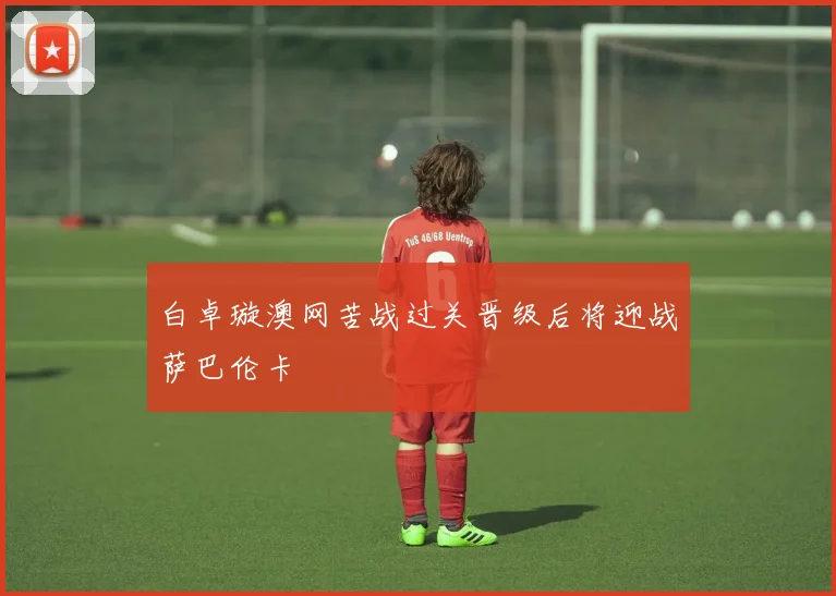 白卓璇澳网苦战过关晋级后将迎战萨巴伦卡